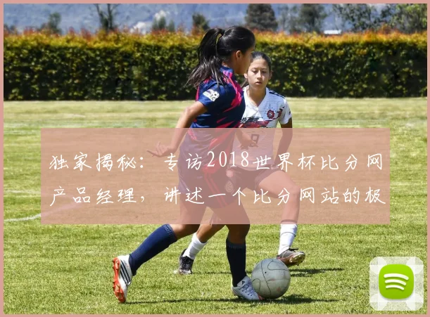 独家揭秘：专访2018世界杯比分网产品经理，讲述一个比分网站的极致体验追求