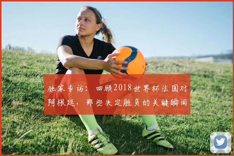 独家专访：回顾2018世界杯法国对阿根廷，那些决定胜负的关键瞬间