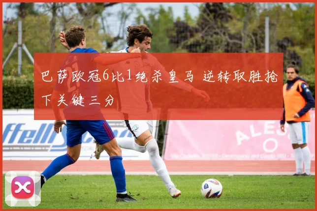 巴萨欧冠6比1绝杀皇马 逆转取胜抢下关键三分