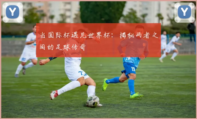 当国际杯遇见世界杯：揭秘两者之间的足球传奇