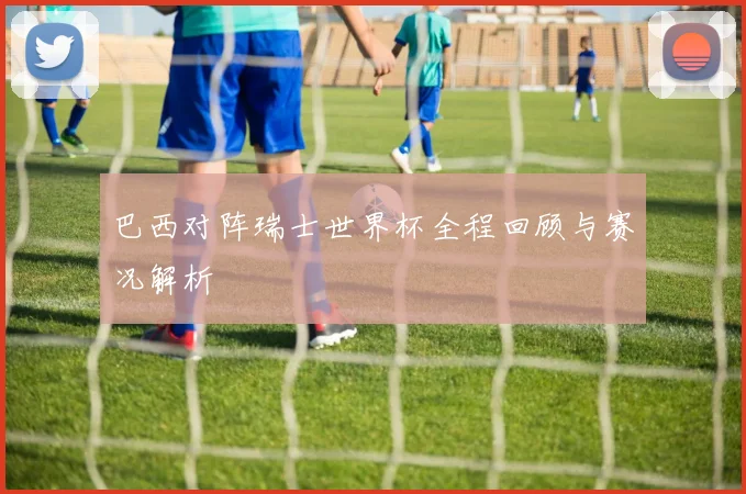巴西对阵瑞士世界杯全程回顾与赛况解析