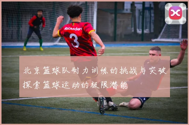 北京篮球队耐力训练的挑战与突破探索篮球运动的极限潜能