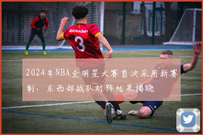 2024年NBA全明星大赛首次采用新赛制，东西部战队对阵结果揭晓